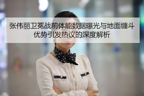 张伟丽卫冕战前体能数据曝光与地面缠斗优势引发热议的深度解析