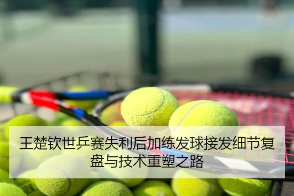 王楚钦世乒赛失利后加练发球接发细节复盘与技术重塑之路