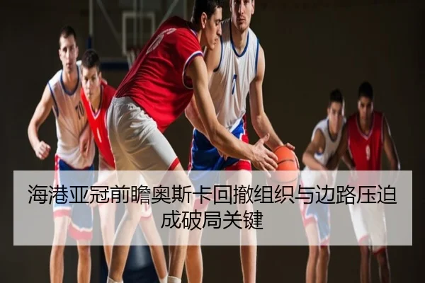 海港亚冠前瞻奥斯卡回撤组织与边路压迫成破局关键